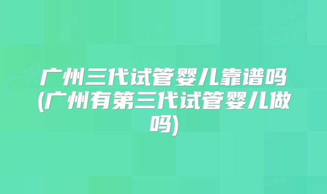 广州三代试管婴儿靠谱吗(广州有第三代试管婴儿做吗)