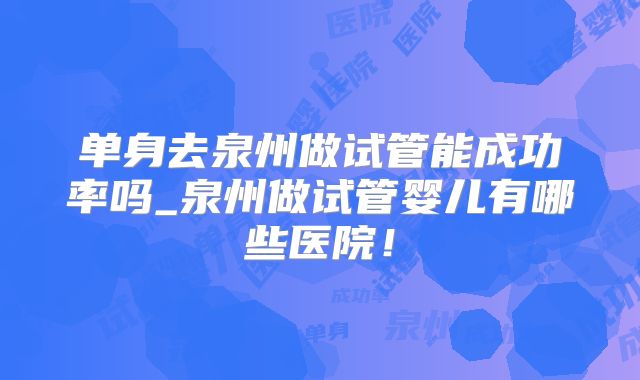 单身去泉州做试管能成功率吗_泉州做试管婴儿有哪些医院！