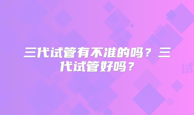 三代试管有不准的吗?三代试管好吗?