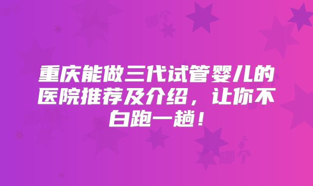 重庆能做三代试管婴儿的医院推荐及介绍,让你不白跑一趟!