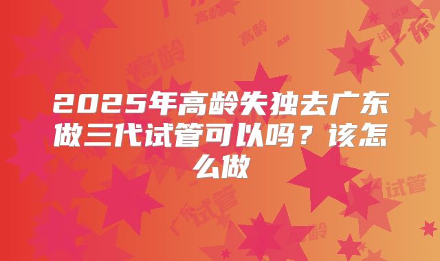 2025年高龄失独去广东做三代试管可以吗?该怎么做