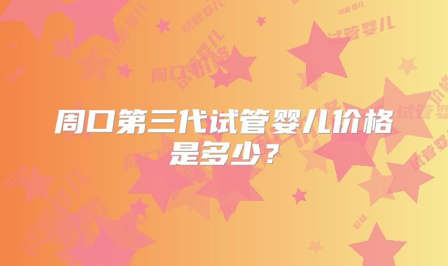 周口第三代试管婴儿价格是多少？