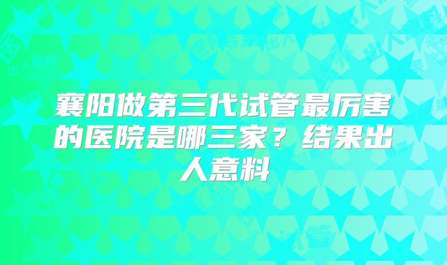 襄阳做第三代试管最厉害的医院是哪三家？结果出人意料