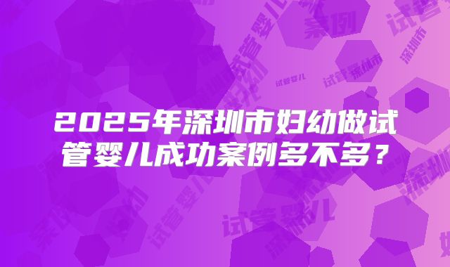 2025年深圳市妇幼做试管婴儿成功案例多不多?
