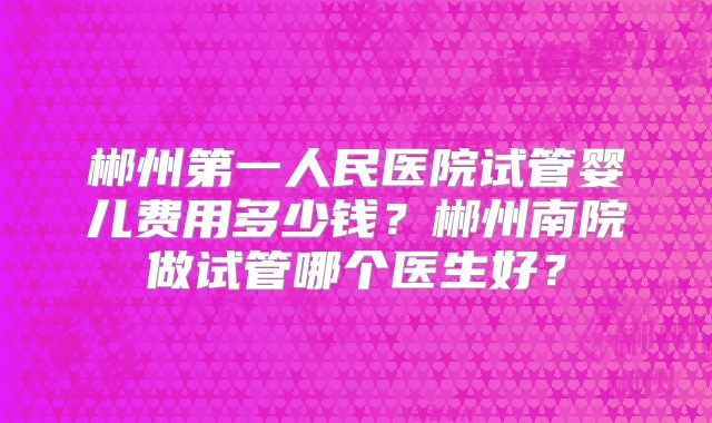 郴州第一人民医院试管婴儿费用多少钱？郴州南院做试管哪个医生好？