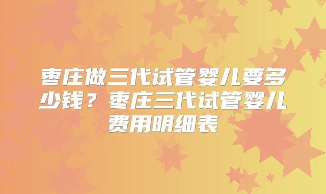 枣庄做三代试管婴儿要多少钱?枣庄三代试管婴儿费用明细表