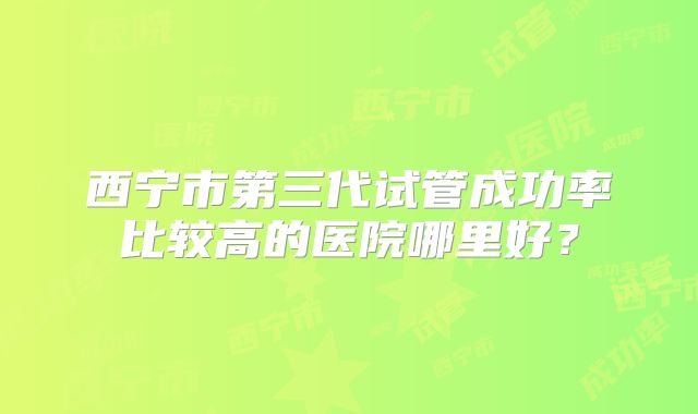 西宁市第三代试管成功率比较高的医院哪里好？
