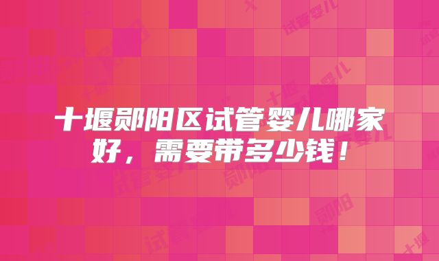 十堰郧阳区试管婴儿哪家好，需要带多少钱！