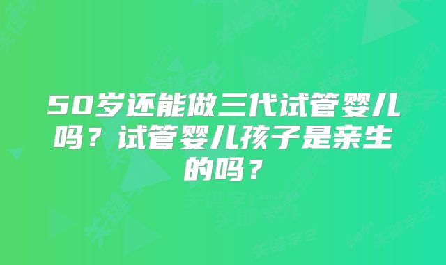 50岁还能做三代试管婴儿吗？试管婴儿孩子是亲生的吗？