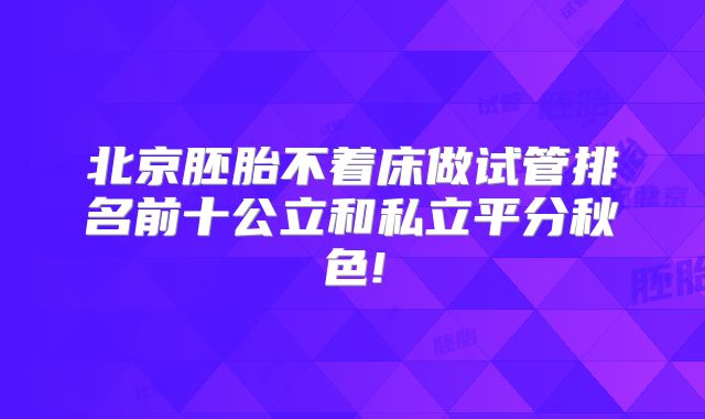 北京胚胎不着床做试管排名前十公立和私立平分秋色!