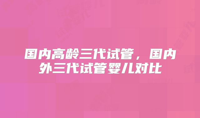国内高龄三代试管,国内外三代试管婴儿对比