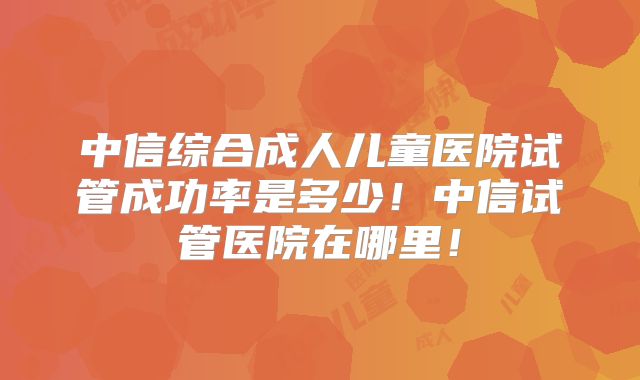 中信综合成人儿童医院试管成功率是多少！中信试管医院在哪里！