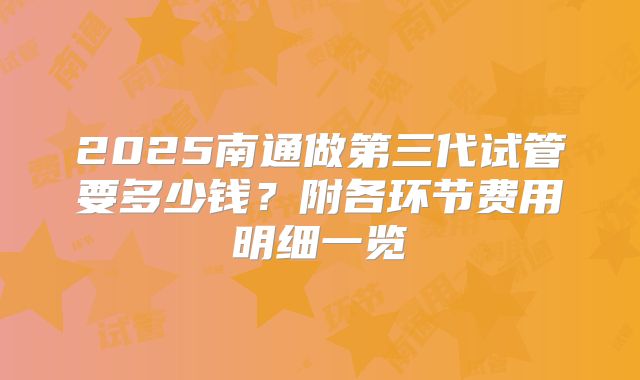 2025南通做第三代试管要多少钱?附各环节费用明细一览