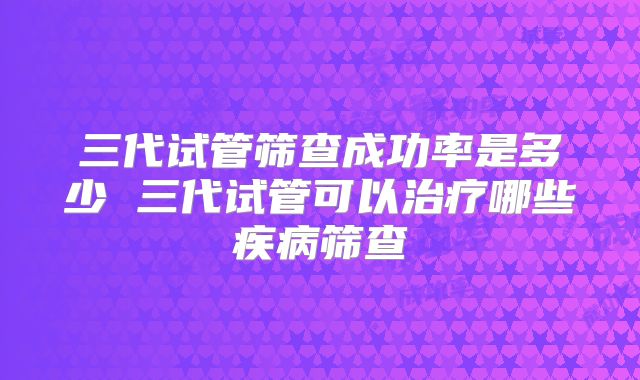 三代试管筛查成功率是多少 三代试管可以治疗哪些疾病筛查