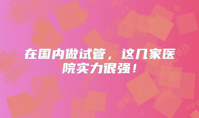 在国内做试管，这几家医院实力很强！
