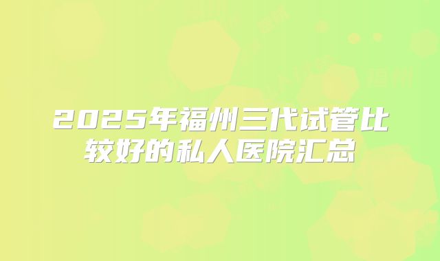 2025年福州三代试管比较好的私人医院汇总