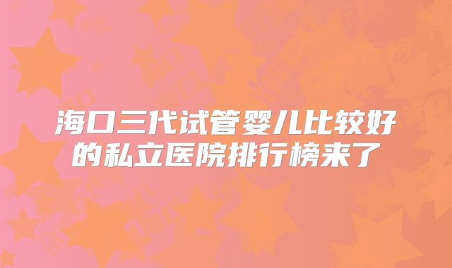 海口三代试管婴儿比较好的私立医院排行榜来了