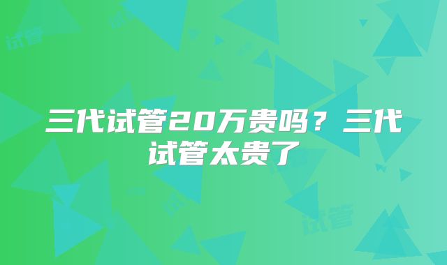 三代试管20万贵吗？三代试管太贵了