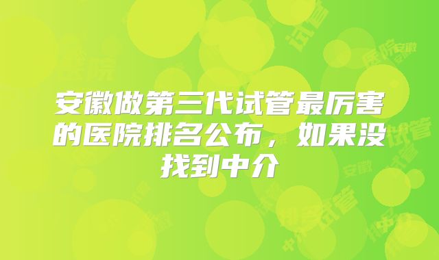 安徽做第三代试管最厉害的医院排名公布,如果没找到中介