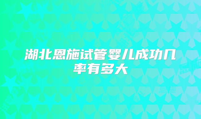 湖北恩施试管婴儿成功几率有多大