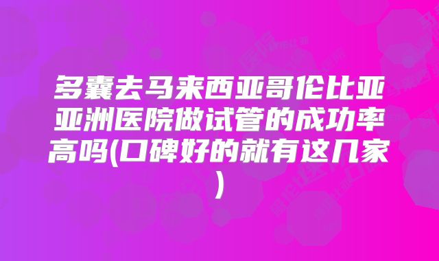 多囊去马来西亚哥伦比亚亚洲医院做试管的成功率高吗(口碑好的就有这几家)
