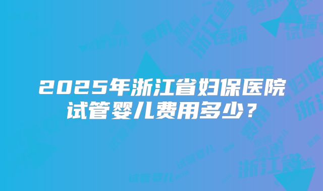 2025年浙江省妇保医院试管婴儿费用多少?