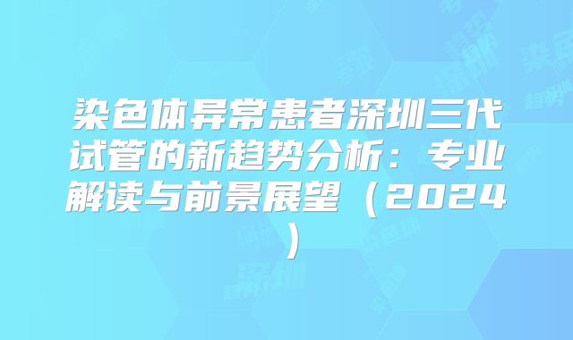 染色体异常患者深圳三代试管的新趋势分析:专业解读与前景展望(2024)