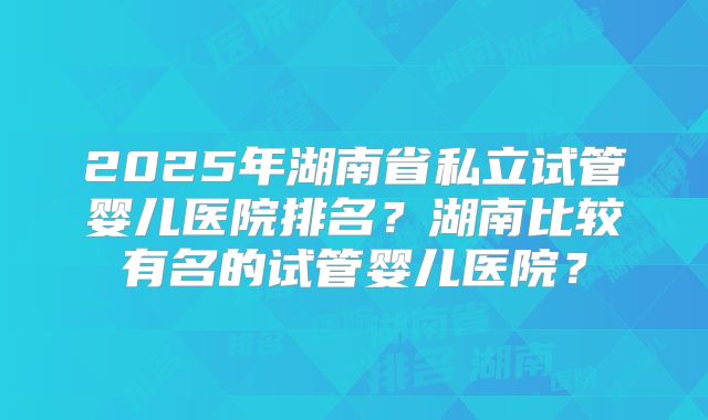 2025年湖南省私立试管婴儿医院排名?湖南比较有名的试管婴儿医院?
