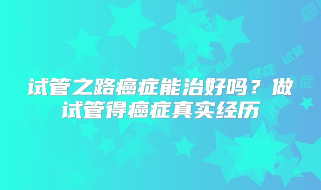 试管之路癌症能治好吗？做试管得癌症真实经历