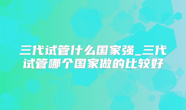 三代试管什么国家强_三代试管哪个国家做的比较好