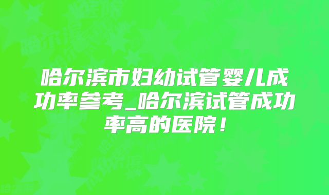 哈尔滨市妇幼试管婴儿成功率参考_哈尔滨试管成功率高的医院！