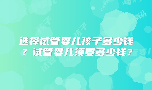 选择试管婴儿孩子多少钱？试管婴儿须要多少钱？