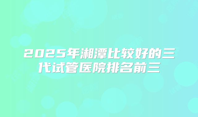 2025年湘潭比较好的三代试管医院排名前三