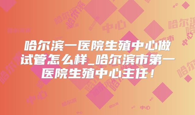 哈尔滨一医院生殖中心做试管怎么样_哈尔滨市第一医院生殖中心主任!