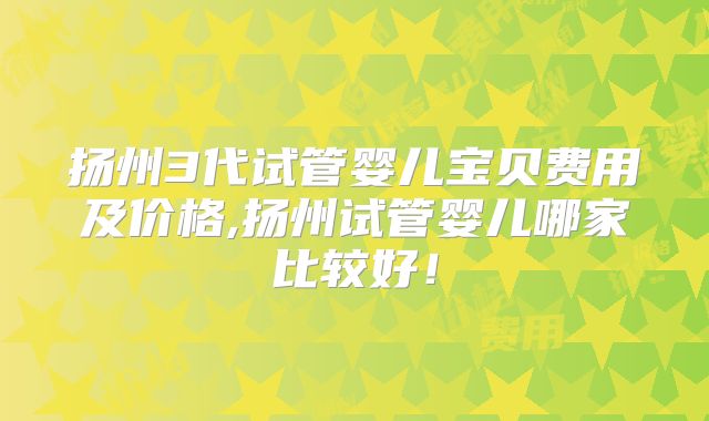 扬州3代试管婴儿宝贝费用及价格,扬州试管婴儿哪家比较好!