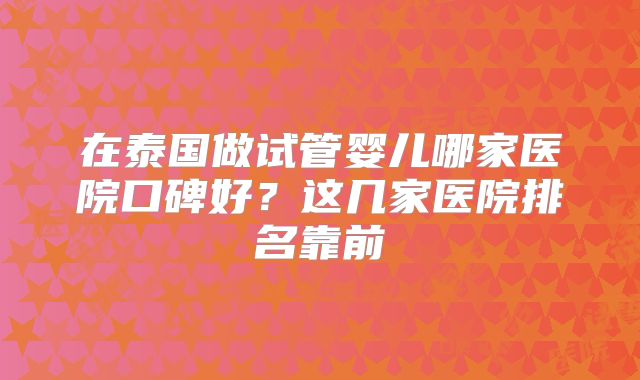在泰国做试管婴儿哪家医院口碑好？这几家医院排名靠前