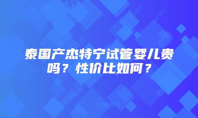泰国产杰特宁试管婴儿贵吗?性价比如何?