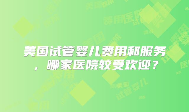 美国试管婴儿费用和服务，哪家医院较受欢迎？