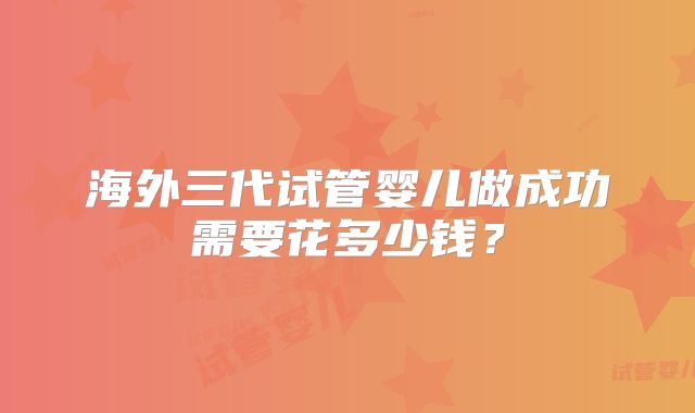 海外三代试管婴儿做成功需要花多少钱？