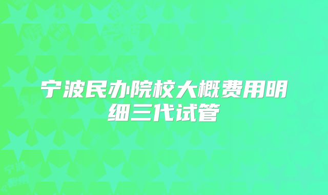 宁波民办院校大概费用明细三代试管