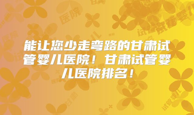能让您少走弯路的甘肃试管婴儿医院!甘肃试管婴儿医院排名!
