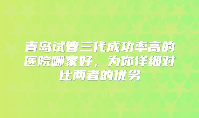 青岛试管三代成功率高的医院哪家好，为你详细对比两者的优劣