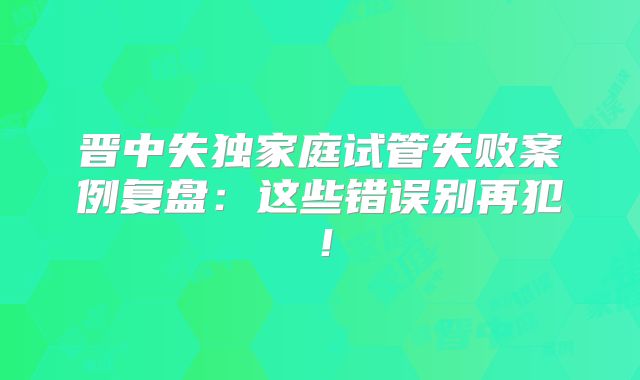晋中失独家庭试管失败案例复盘：这些错误别再犯！