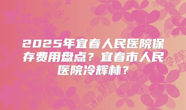 2025年宜春人民医院保存费用盘点？宜春市人民医院冷辉林？