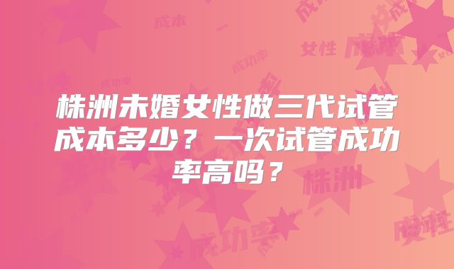 株洲未婚女性做三代试管成本多少？一次试管成功率高吗？