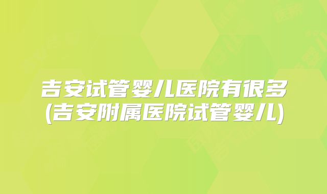 吉安试管婴儿医院有很多(吉安附属医院试管婴儿)