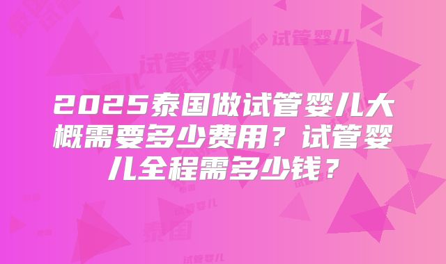 2025泰国做试管婴儿大概需要多少费用？试管婴儿全程需多少钱？