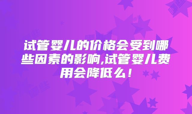 试管婴儿的价格会受到哪些因素的影响,试管婴儿费用会降低么！