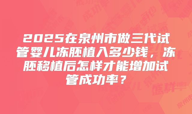 2025在泉州市做三代试管婴儿冻胚植入多少钱,冻胚移植后怎样才能增加试管成功率?
