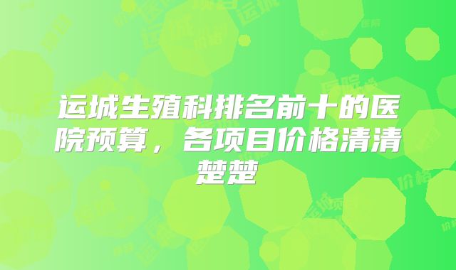 运城生殖科排名前十的医院预算，各项目价格清清楚楚